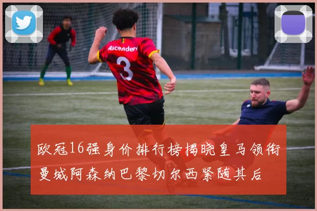 欧冠16强身价排行榜揭晓皇马领衔曼城阿森纳巴黎切尔西紧随其后