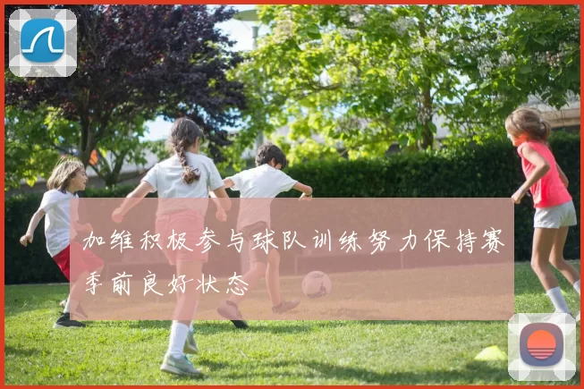 加维积极参与球队训练努力保持赛季前良好状态
