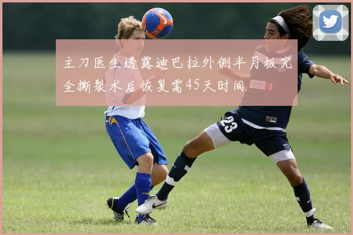主刀医生透露迪巴拉外侧半月板完全撕裂术后恢复需45天时间