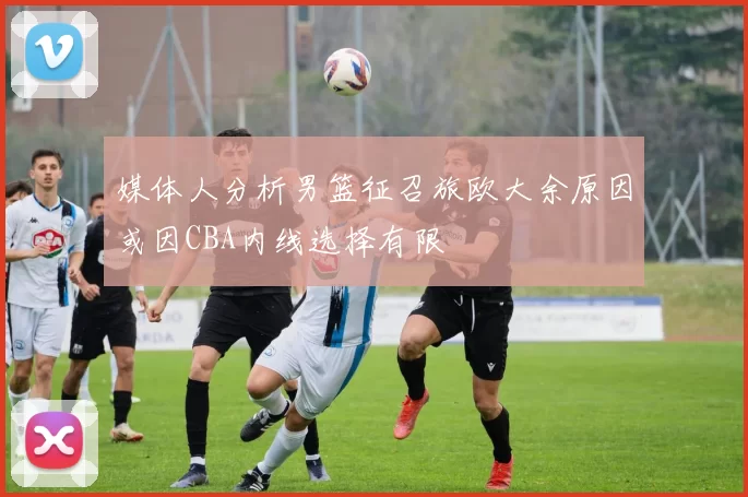 媒体人分析男篮征召旅欧大余原因或因CBA内线选择有限