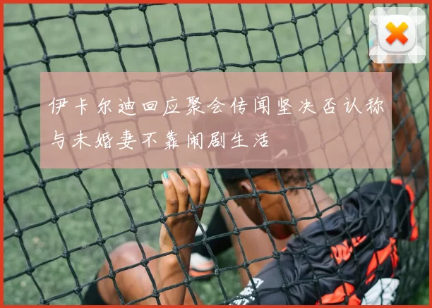 伊卡尔迪回应聚会传闻坚决否认称与未婚妻不靠闹剧生活