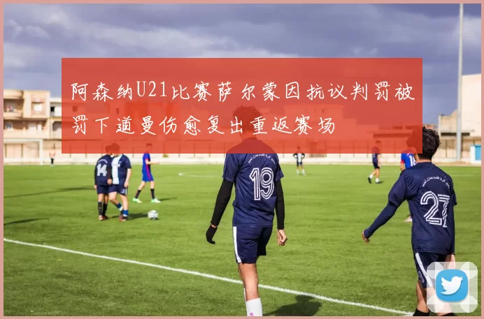 阿森纳U21比赛萨尔蒙因抗议判罚被罚下道曼伤愈复出重返赛场