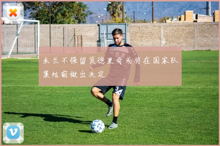 米兰不强留莫德里奇或将在国家队集结前做出决定