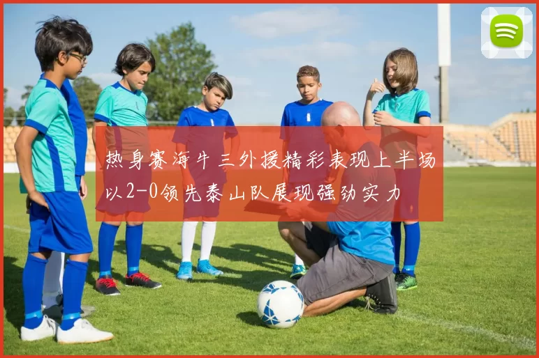 热身赛海牛三外援精彩表现上半场以2-0领先泰山队展现强劲实力
