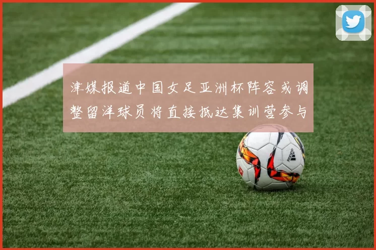 津媒报道中国女足亚洲杯阵容或调整留洋球员将直接抵达集训营参与备战