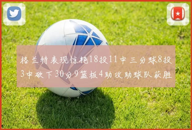 格兰特表现惊艳18投11中三分球8投3中砍下30分9篮板4助攻助球队获胜