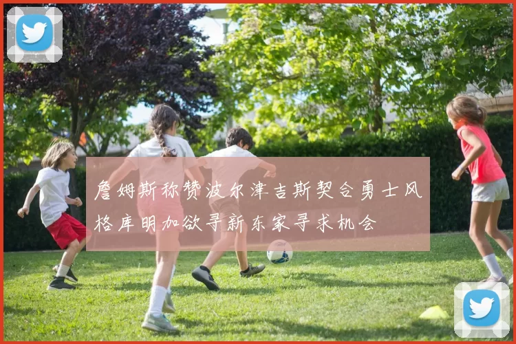 詹姆斯称赞波尔津吉斯契合勇士风格库明加欲寻新东家寻求机会