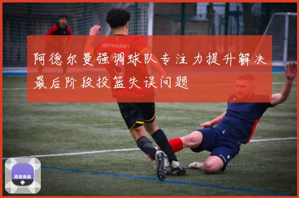 阿德尔曼强调球队专注力提升解决最后阶段投篮失误问题