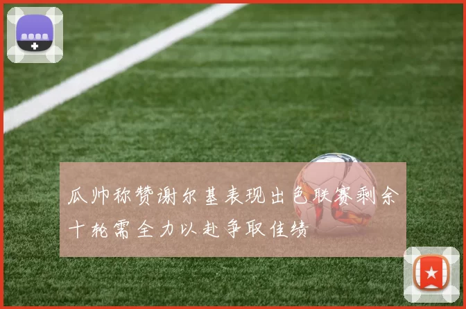 瓜帅称赞谢尔基表现出色联赛剩余十轮需全力以赴争取佳绩