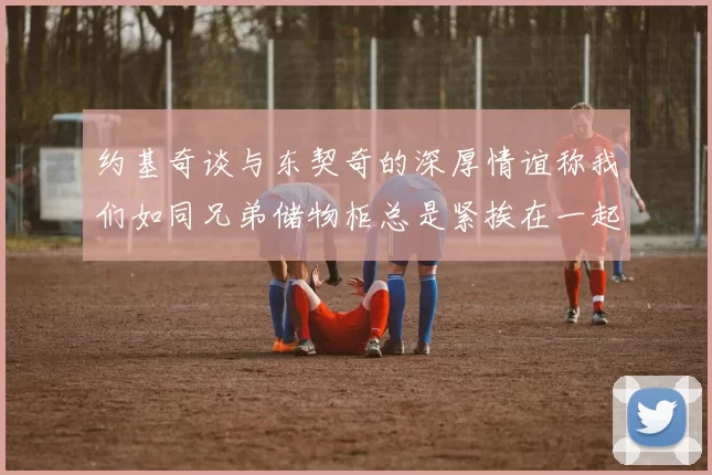 约基奇谈与东契奇的深厚情谊称我们如同兄弟储物柜总是紧挨在一起