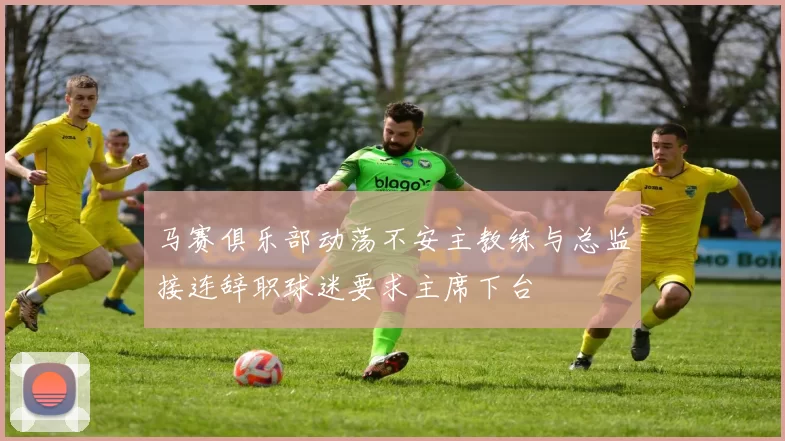 马赛俱乐部动荡不安主教练与总监接连辞职球迷要求主席下台