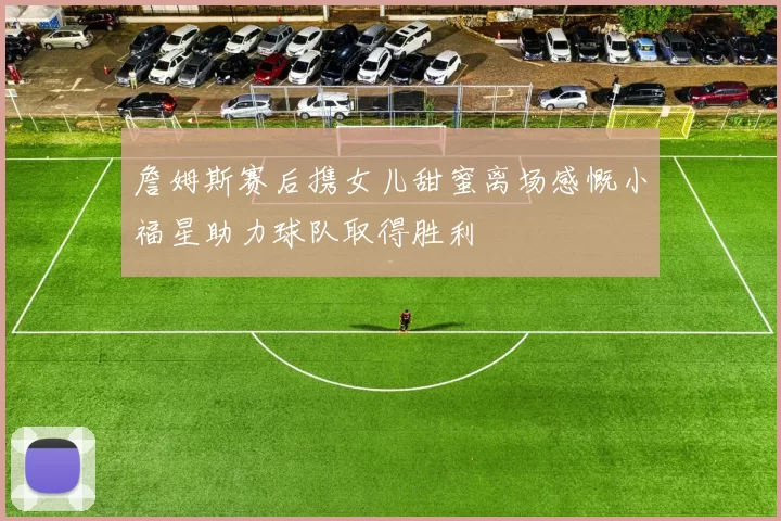 詹姆斯赛后携女儿甜蜜离场感慨小福星助力球队取得胜利