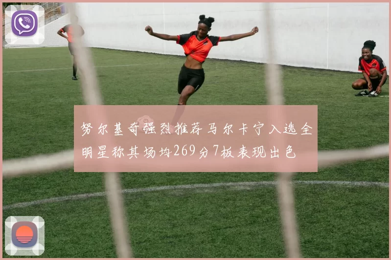 努尔基奇强烈推荐马尔卡宁入选全明星称其场均269分7板表现出色