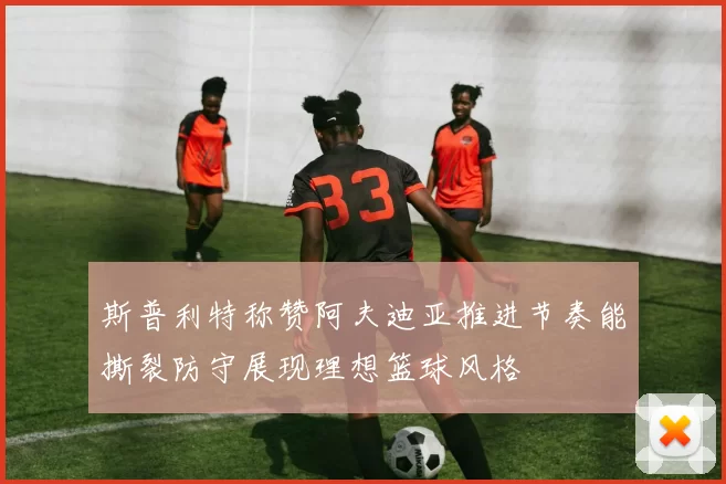 斯普利特称赞阿夫迪亚推进节奏能撕裂防守展现理想篮球风格