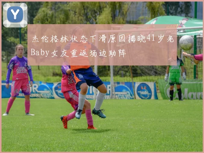 杰伦格林状态下滑原因揭晓41岁老Baby女友重返场边助阵