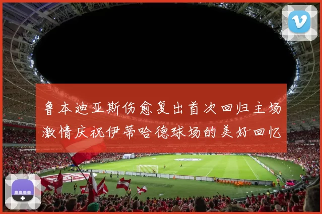 鲁本迪亚斯伤愈复出首次回归主场激情庆祝伊蒂哈德球场的美好回忆