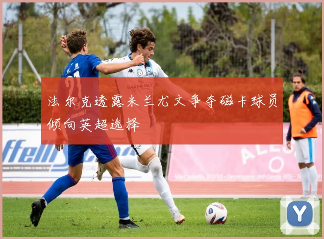 法尔克透露米兰尤文争夺磁卡球员倾向英超选择