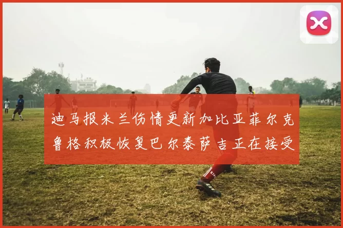 迪马报米兰伤情更新加比亚菲尔克鲁格积极恢复巴尔泰萨吉正在接受评估