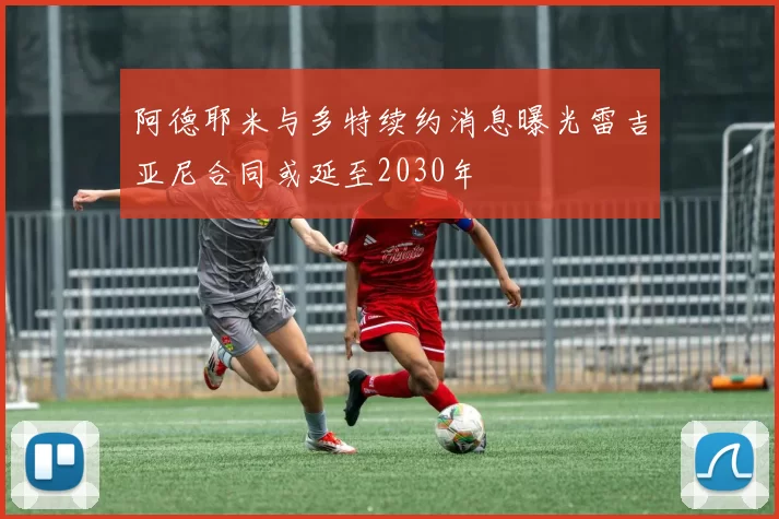 阿德耶米与多特续约消息曝光雷吉亚尼合同或延至2030年