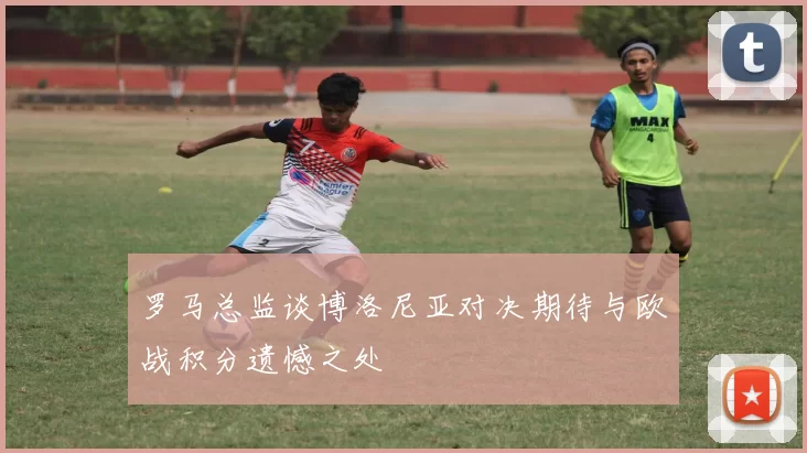 罗马总监谈博洛尼亚对决期待与欧战积分遗憾之处