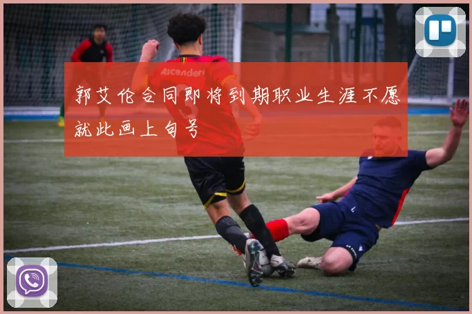郭艾伦合同即将到期职业生涯不愿就此画上句号