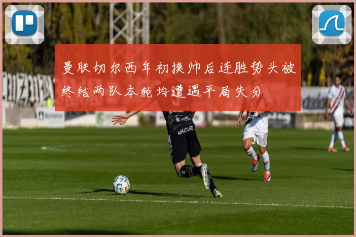 曼联切尔西年初换帅后连胜势头被终结两队本轮均遭遇平局失分