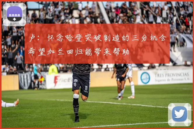 卢：怀念哈登突破制造的三分机会希望加兰回归能带来帮助
