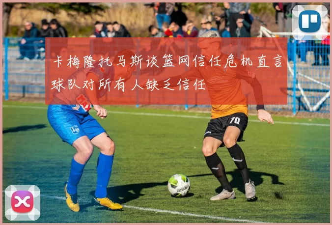 卡梅隆托马斯谈篮网信任危机直言球队对所有人缺乏信任