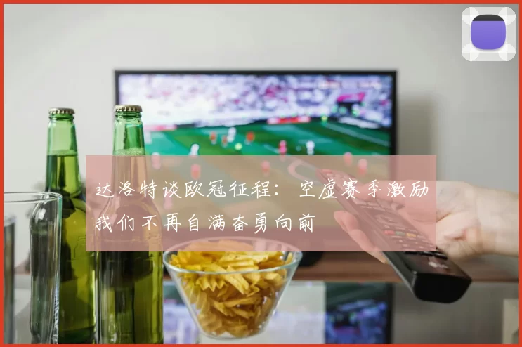 达洛特谈欧冠征程：空虚赛季激励我们不再自满奋勇向前